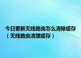 今日更新无线路由怎么清除缓存（无线路由清理缓存）