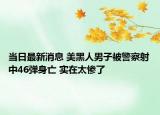 当日最新消息 美黑人男子被警察射中46弹身亡 实在太惨了