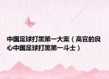 中国足球打黑第一大案（高官的良心中国足球打黑第一斗士）