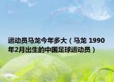 运动员马龙今年多大（马龙 1990年2月出生的中国足球运动员）