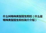 什么叫特殊类型招生院校（什么是特殊类型招生院校简介介绍）