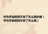华为手表时间不准了怎么调步骤（华为手表时间不准了怎么调）