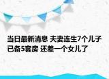 当日最新消息 夫妻连生7个儿子已备5套房 还差一个女儿了