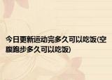 今日更新运动完多久可以吃饭(空腹跑步多久可以吃饭)