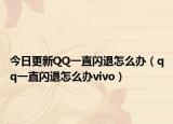 今日更新QQ一直闪退怎么办（qq一直闪退怎么办vivo）