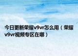 今日更新荣耀v9vr怎么用（荣耀v9vr视频专区在哪）