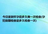 今日更新怀孕后多久做一次检查(孕妇定期检查是多久检查一次)