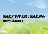 氧化铁红溶于水吗（氧化铁颜色用什么水稀湿）