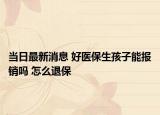当日最新消息 好医保生孩子能报销吗 怎么退保