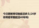 今日更新肾切除能活多久(24岁得肾癌早期能活40年吗)