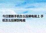 今日更新手机怎么投屏电视上 手机怎么投屏到电视