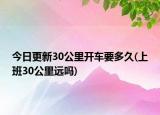 今日更新30公里开车要多久(上班30公里远吗)