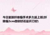 今日更新纤维瘤手术多久能上班(纤维瘤2cm微创好还是开刀好)