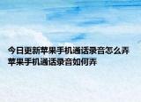 今日更新苹果手机通话录音怎么弄 苹果手机通话录音如何弄