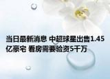 当日最新消息 中超球星出售1.45亿豪宅 看房需要验资5千万