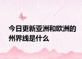 今日更新亚洲和欧洲的州界线是什么