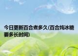 今日更新百合煮多久(百合炖冰糖要多长时间)