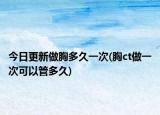 今日更新做胸多久一次(胸ct做一次可以管多久)