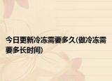 今日更新冷冻需要多久(做冷冻需要多长时间)