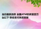 当日最新消息 全国ATM机降至百万台以下 移动支付快速发展