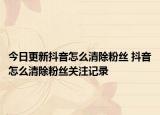 今日更新抖音怎么清除粉丝 抖音怎么清除粉丝关注记录