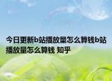 今日更新b站播放量怎么算钱b站播放量怎么算钱 知乎