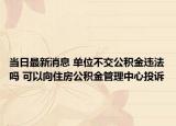 当日最新消息 单位不交公积金违法吗 可以向住房公积金管理中心投诉