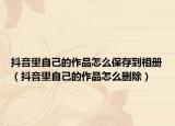 抖音里自己的作品怎么保存到相册（抖音里自己的作品怎么删除）