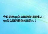 今日更新qq怎么取消关注陌生人（qq怎么取消特别关注的人）