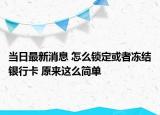 当日最新消息 怎么锁定或者冻结银行卡 原来这么简单