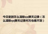 今日更新怎么清除qq聊天记录（怎么清除qq聊天记录对方也看不到）