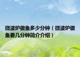 微波炉做鱼多少分钟（微波炉做鱼要几分钟简介介绍）