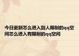 今日更新怎么进入别人限制的qq空间怎么进入有限制的qq空间