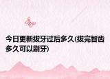 今日更新拔牙过后多久(拔完智齿多久可以刷牙)