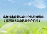 高新技术企业认定中介机构好做吗（高新技术企业认定中介机构）