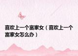 喜欢上一个富家女（喜欢上一个富家女怎么办）