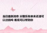 当日最新消息 分期乐账单未还清可以注销吗 看完可以帮到你