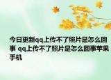 今日更新qq上传不了照片是怎么回事 qq上传不了照片是怎么回事苹果手机