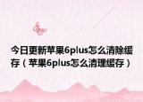 今日更新苹果6plus怎么清除缓存（苹果6plus怎么清理缓存）