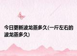今日更新波龙蒸多久(一斤左右的波龙蒸多久)