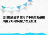 当日最新消息 信用卡不能分期是被风控了吗 被风控了怎么处理