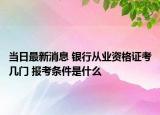 当日最新消息 银行从业资格证考几门 报考条件是什么