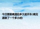 今日更新喝酒后多久能开车(喝完酒做了一个多小时)
