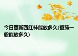 今日更新西红柿能放多久(番茄一般能放多久)