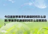 今日更新苹果手机屏保时间怎么设置(苹果手机屏保时间怎么设置黑色)