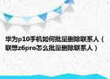 华为p10手机如何批量删除联系人（联想z6pro怎么批量删除联系人）