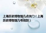 上海历史博物馆几点关门（上海历史博物馆几号线到）