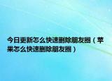 今日更新怎么快速删除朋友圈（苹果怎么快速删除朋友圈）