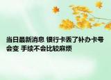 当日最新消息 银行卡丢了补办卡号会变 手续不会比较麻烦