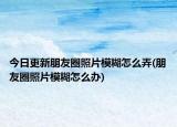 今日更新朋友圈照片模糊怎么弄(朋友圈照片模糊怎么办)